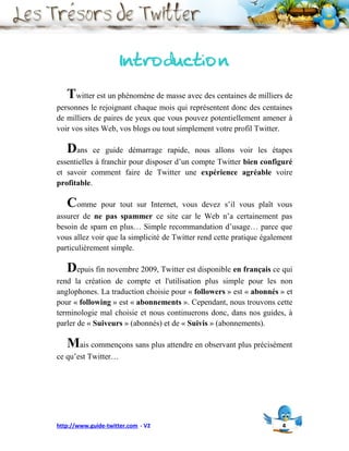 Introduction
   Twitter est un phénomène de masse avec des centaines de milliers de
personnes le rejoignant chaque mois qui représentent donc des centaines
de milliers de paires de yeux que vous pouvez potentiellement amener à
voir vos sites Web, vos blogs ou tout simplement votre profil Twitter.

   Dans     ce guide démarrage rapide, nous allons voir les étapes
essentielles à franchir pour disposer d’un compte Twitter bien configuré
et savoir comment faire de Twitter une expérience agréable voire
profitable.

   Comme      pour tout sur Internet, vous devez s’il vous plaît vous
assurer de ne pas spammer ce site car le Web n’a certainement pas
besoin de spam en plus… Simple recommandation d’usage… parce que
vous allez voir que la simplicité de Twitter rend cette pratique également
particulièrement simple.

   Depuis fin novembre 2009, Twitter est disponible en français ce qui
rend la création de compte et l'utilisation plus simple pour les non
anglophones. La traduction choisie pour « followers » est « abonnés » et
pour « following » est « abonnements ». Cependant, nous trouvons cette
terminologie mal choisie et nous continuerons donc, dans nos guides, à
parler de « Suiveurs » (abonnés) et de « Suivis » (abonnements).

   Mais commençons sans plus attendre en observant plus précisément
ce qu’est Twitter…




http://www.guide-twitter.com - V2                                     4
 