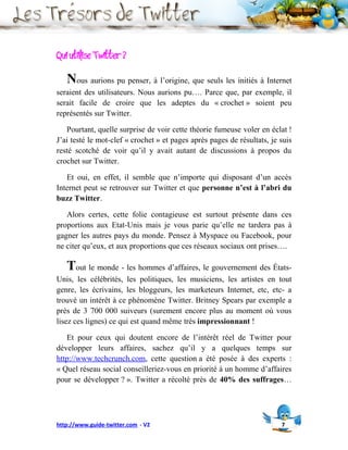 Qui utilise Twitter ?
   Nous aurions pu penser, à l’origine, que seuls les initiés à Internet
seraient des utilisateurs. Nous aurions pu…. Parce que, par exemple, il
serait facile de croire que les adeptes du « crochet » soient peu
représentés sur Twitter.

   Pourtant, quelle surprise de voir cette théorie fumeuse voler en éclat !
J’ai testé le mot-clef « crochet » et pages après pages de résultats, je suis
resté scotché de voir qu’il y avait autant de discussions à propos du
crochet sur Twitter.

   Et oui, en effet, il semble que n’importe qui disposant d’un accès
Internet peut se retrouver sur Twitter et que personne n’est à l’abri du
buzz Twitter.

   Alors certes, cette folie contagieuse est surtout présente dans ces
proportions aux Etat-Unis mais je vous parie qu’elle ne tardera pas à
gagner les autres pays du monde. Pensez à Myspace ou Facebook, pour
ne citer qu’eux, et aux proportions que ces réseaux sociaux ont prises….

   Tout le monde - les hommes d’affaires, le gouvernement des États-
Unis, les célébrités, les politiques, les musiciens, les artistes en tout
genre, les écrivains, les bloggeurs, les marketeurs Internet, etc, etc- a
trouvé un intérêt à ce phénomène Twitter. Britney Spears par exemple a
près de 3 700 000 suiveurs (surement encore plus au moment où vous
lisez ces lignes) ce qui est quand même très impressionnant !

   Et pour ceux qui doutent encore de l’intérêt réel de Twitter pour
développer leurs affaires, sachez qu’il y a quelques temps sur
http://www.techcrunch.com, cette question a été posée à des experts :
« Quel réseau social conseilleriez-vous en priorité à un homme d’affaires
pour se développer ? ». Twitter a récolté près de 40% des suffrages…




http://www.guide-twitter.com - V2                                        7
 