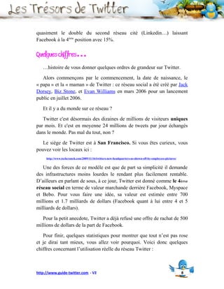 quasiment le double du second réseau cité (Linkedin…) laissant
Facebook à la 4ème position avec 15%.

Quelques chiffres…
   …histoire de vous donner quelques ordres de grandeur sur Twitter.

   Alors commençons par le commencement, la date de naissance, le
« papa » et la « maman » de Twitter : ce réseau social a été créé par Jack
Dorsey, Biz Stone, et Evan Williams en mars 2006 pour un lancement
public en juillet 2006.

   Et il y a du monde sur ce réseau ?

   Twitter c'est désormais des dizaines de millions de visiteurs uniques
par mois. Et c'est en moyenne 24 millions de tweets par jour échangés
dans le monde. Pas mal du tout, non ?

   Le siège de Twitter est à San Francisco. Si vous êtes curieux, vous
pouvez voir les locaux ici :
     http://www.techcrunch.com/2009/11/16/twitters-new-headquarters-as-shown-off-by-employees-pictures/


   Une des forces de ce modèle est que de part sa simplicité il demande
des infrastructures moins lourdes le rendant plus facilement rentable.
D’ailleurs en parlant de sous, à ce jour, Twitter est donné comme le 4ème
réseau social en terme de valeur marchande derrière Facebook, Myspace
et Bebo. Pour vous faire une idée, sa valeur est estimée entre 700
millions et 1.7 milliards de dollars (Facebook quant à lui entre 4 et 5
milliards de dollars).

   Pour la petit anecdote, Twitter a déjà refusé une offre de rachat de 500
millions de dollars de la part de Facebook.

   Pour finir, quelques statistiques pour montrer que tout n’est pas rose
et je dirai tant mieux, vous allez voir pourquoi. Voici donc quelques
chiffres concernant l’utilisation réelle du réseau Twitter :



http://www.guide-twitter.com - V2                                                                         8
 
