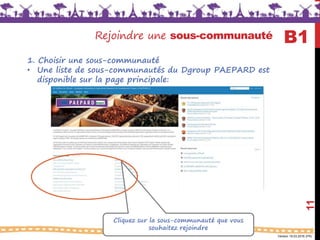 Version 18.03.2016 (FR)
Rejoindre une sous-communauté
11
Cliquez sur la sous-communauté que vous
souhaitez rejoindre
B1
1. Choisir une sous-communauté
• Une liste de sous-communautés du Dgroup PAEPARD est
disponible sur la page principale:
 
