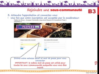 Version 18.03.2016 (FR)
13
B3Rejoindre une sous-communauté
3. Attendre l'approbation et connectez-vous
• Une fois que votre inscription est acceptée par le modérateur:
Entrez votre adresse email et mot de passe pour vous
connecter
IMPORTANT: le même mot de passe est utilisé pour
toutes les sous-communautés auxquelles vous vous êtes
inscrit
 