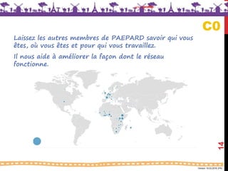 Version 18.03.2016 (FR)
your profile
14
C0
Laissez les autres membres de PAEPARD savoir qui vous
êtes, où vous êtes et pour qui vous travaillez.
Il nous aide à améliorer la façon dont le réseau
fonctionne.
 
