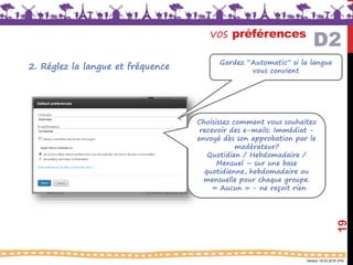 Version 18.03.2016 (FR)
vos préférences
19
Gardez “Automatic” si la langue
vous convient
Choisissez comment vous souhaitez
recevoir des e-mails: Immédiat -
envoyé dès son approbation par le
modérateur?
Quotidien / Hebdomadaire /
Mensuel – sur une base
quotidienne, hebdomadaire ou
mensuelle pour chaque groupe.
« Aucun » - ne reçoit rien
D2
2. Réglez la langue et fréquence
 