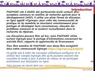 Version 18.03.2016 (FR)
Introduction
2
PAEPARD vise à établir des partenariats multi-acteurs afro-
européens communs en matière de recherche agricole pour le
développement (ARD). Il utilise une plate-forme de discussion
en ligne appelé «Dgroups» pour créer des communautés de
pratique où les membres se réunissent volontairement pour
partager et développer leurs connaissances, résoudre des
problèmes communs et se soutenir mutuellement dans la
recherche de réponses.
Les discussions peuvent être ad hoc, mais PAEPARD utilise
surtout Dgroups pour le partage d’informations concernant les
activités RAD, rapports et opportunités de financement.
Pour être membre de PAEPARD vous devez être enregistré
dans notre communauté Dgroups: https://dgroups.org/paepard
Ce guide vise à aider les nouveaux utilisateurs configurer et à
utiliser leur compte Dgroups afin qu'ils puissent recevoir des
nouvelles et mises à jour à partir du réseau et de participer
activement aux discussions en ligne.
Vous pouvez en savoir plus sur: www.paepard.org
 