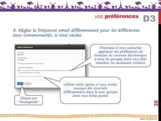 Version 18.03.2016 (FR)
vos préférences
20
Choisissez si vous souhaitez
appliquer ces préférences de
livraison du courrier électronique
à tous les groupes dont vous êtes
membre, ou seulement certains
Utilisez cette option si vous voulez
envoyer des courriels
différemment dans le sous-groupe
dont vous faites partie
Cliquez sur
“Sauvegarde”
D3
3. Réglez la fréquence email différemment pour les différentes
sous-communautés, si vous voulez
 