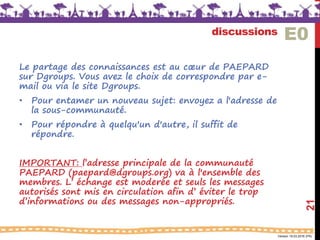 Version 18.03.2016 (FR)
discussions
Le partage des connaissances est au cœur de PAEPARD
sur Dgroups. Vous avez le choix de correspondre par e-
mail ou via le site Dgroups.
• Pour entamer un nouveau sujet: envoyez a l'adresse de
la sous-communauté.
• Pour répondre à quelqu'un d'autre, il suffit de
répondre.
IMPORTANT: l’adresse principale de la communauté
PAEPARD (paepard@dgroups.org) va à l'ensemble des
membres. L’ échange est moderée et seuls les messages
autorisés sont mis en circulation afin d’ éviter le trop
d’informations ou des messages non-appropriés.
21
E0
 