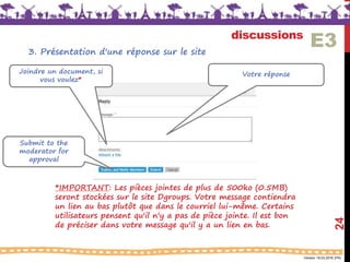Version 18.03.2016 (FR)
discussions
24
Votre réponseJoindre un document, si
vous voulez*
Submit to the
moderator for
approval
E33. Présentation d'une réponse sur le site
*IMPORTANT: Les pièces jointes de plus de 500ko (0.5MB)
seront stockées sur le site Dgroups. Votre message contiendra
un lien au bas plutôt que dans le courriel lui-même. Certains
utilisateurs pensent qu'il n'y a pas de pièce jointe. Il est bon
de préciser dans votre message qu'il y a un lien en bas.
 
