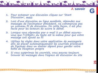 Version 18.03.2016 (FR)
A savoir
1. Pour entamer une discussion cliquez sur ‘Start
Discussion’, mais:
2. Lors d’une discussion en ligne modérée, répondez aux
messages de l'animateur précédent, ne commencez pas
un nouveau fil de discussion. De cette façon, il est plus
facile pour les lecteurs de suivre le débat.
3. Lorsque vous répondez par e-mail à un débat assurez-
vous que l’«Objet» du texte est la même pour que votre
message soit ajouté au fil
4. Utilisez les règles dans votre application de messagerie
afin de placer automatiquement les courriels provenant
de Dgroups dans un dossier séparé pour garder votre
boîte de réception propre
5. Si vous supprimez les courriels, vous pouvez toujours
trouver les messages dans l'espace de discussion du site
26
G
 