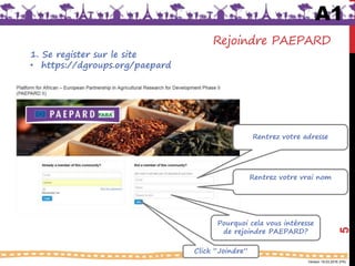 Version 18.03.2016 (FR)
Rejoindre PAEPARD
1. Se register sur le site
• https://dgroups.org/paepard
Rentrez votre adresse
Rentrez votre vrai nom
Pourquoi cela vous intéresse
de rejoindre PAEPARD?
Click “Joindre”
A1
5
 