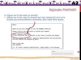 Version 18.03.2016 (FR)
Hello,
thank you for your request to join the PAEPARD community.
Please click on the link below to confirm your request:
https://dgroups.org/[Link}
It will take less than 11 seconds of your time to confirm the request.
Once you confirm the request, community administrators will be notified.
You will receive the response by email.
Have a great day,
your Dgroups
p.s. To contact community administrator, simply reply to this message.
Rejoindre PAEPARD
2. Cliquez sur le lien dans ce courriel
• Cliquez sur le lien dans le courriel que vous recevez (si vous ne le
trouvez pas éventuellement recherchez dans votre boite spam)
A2
6
 