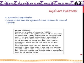 Version 18.03.2016 (FR)
Rejoindre PAEPARD
3. Attendre l'approbation
• Lorsque vous avez été approuvé, vous recevrez le courriel
suivant:
A3
7
Welcome to Dgroups.
You are now a member of community ‘PAEPARD'
You do not need to do anything further if you only wish
to participate in email discussions and contribute via
email - you are already automatically subscribed to
receive email notifications. If you wish to access
online archives, or change your email notification
preferences, please use the link below to set your
password:
https://dgroups.org/[link] Feel free to set up your
password at later time. Even if you lose this message,
you will still be able to access the web site - every
email you will receive from Dgroups contains appropriate
links in the message footer
 