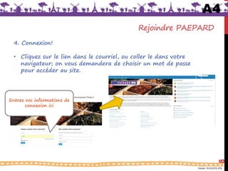Version 18.03.2016 (FR)
Rejoindre PAEPARD
4. Connexion!
• Cliquez sur le lien dans le courriel, ou coller le dans votre
navigateur; on vous demandera de choisir un mot de passe
pour accéder au site.
8
Entrez vos informations de
connexion ici
A4
 