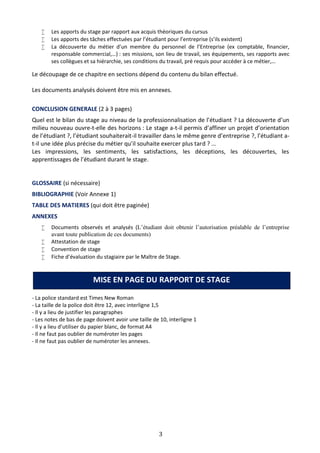 3
 Les apports du stage par rapport aux acquis théoriques du cursus
 Les apports des tâches effectuées par l’étudiant pour l’entreprise (s’ils existent)
 La découverte du métier d’un membre du personnel de l’Entreprise (ex comptable, financier,
responsable commercial,…) : ses missions, son lieu de travail, ses équipements, ses rapports avec
ses collègues et sa hiérarchie, ses conditions du travail, pré requis pour accéder à ce métier,…
Le découpage de ce chapitre en sections dépend du contenu du bilan effectué.
Les documents analysés doivent être mis en annexes.
CONCLUSION GENERALE (2 à 3 pages)
Quel est le bilan du stage au niveau de la professionnalisation de l’étudiant ? La découverte d’un
milieu nouveau ouvre-t-elle des horizons : Le stage a-t-il permis d’affiner un projet d’orientation
de l’étudiant ?, l’étudiant souhaiterait-il travailler dans le même genre d’entreprise ?, l’étudiant a-
t-il une idée plus précise du métier qu’il souhaite exercer plus tard ? …
Les impressions, les sentiments, les satisfactions, les déceptions, les découvertes, les
apprentissages de l’étudiant durant le stage.
GLOSSAIRE (si nécessaire)
BIBLIOGRAPHIE (Voir Annexe 1)
TABLE DES MATIERES (qui doit être paginée)
ANNEXES
 Documents observés et analysés (L’étudiant doit obtenir l’autorisation préalable de l’entreprise
avant toute publication de ces documents)
 Attestation de stage
 Convention de stage
 Fiche d’évaluation du stagiaire par le Maître de Stage.
- La police standard est Times New Roman
- La taille de la police doit être 12, avec interligne 1,5
- Il y a lieu de justifier les paragraphes
- Les notes de bas de page doivent avoir une taille de 10, interligne 1
- Il y a lieu d’utiliser du papier blanc, de format A4
- Il ne faut pas oublier de numéroter les pages
- Il ne faut pas oublier de numéroter les annexes.
MISE EN PAGE DU RAPPORT DE STAGE
 