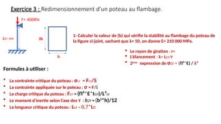 Exercice 3 : Redimensionnement d’un poteau au flambage.
F= 400KN
L0= 4m
b
1- Calculer la valeur de (b) qui vérifie la stabilité au flambage du poteau de
la figure ci-joint, sachant que λ= 50, on donne E= 210 000 MPa.
Formules à utiliser :
 La contrainte critique du poteau : σcr = Fcr/S
 La contrainte appliquée sur le poteau : σ = F/S
 La charge critique du poteau : Fcr = (Π²*E*IGY)/L²cr
 Le moment d’inertie selon l’axe des Y : IGY = (b3
*h)/12
 La longueur critique du poteau : Lcr = 0,7*L0
3b
 Le rayon de giration : r=
 L’élancement : λ= Lcr/r
 2ème
expression de σcr = (Π²*E) / λ²
 