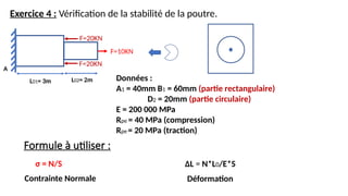 Exercice 4 : Vérification de la stabilité de la poutre.
L01= 3m
F=20KN
A
Données :
A1 = 40mm B1 = 60mm (partie rectangulaire)
D2 = 20mm (partie circulaire)
E = 200 000 MPa
Rpe = 40 MPa (compression)
Rpe = 20 MPa (traction)
Formule à utiliser :
σ = N/S ΔL = N*L0/E*S
Contrainte Normale Déformation
L02= 2m
F=10KN
F=20KN
 