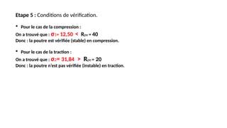 Etape 5 : Conditions de vérification.
 Pour le cas de la compression :
On a trouvé que : σ1= 12,50 < Rpe = 40
Donc : la poutre est vérifiée (stable) en compression.
 Pour le cas de la traction :
On a trouvé que : σ2= 31,84 > Rpe = 20
Donc : la poutre n’est pas vérifiée (instable) en traction.
 