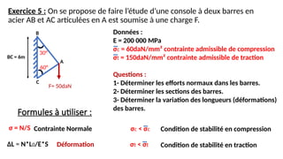 Exercice 5 : On se propose de faire l’étude d’une console à deux barres en
acier AB et AC articulées en A est soumise à une charge F.
BC = 6m
30°
B Données :
E = 200 000 MPa
σc = 60daN/mm² contrainte admissible de compression
σt = 150daN/mm² contrainte admissible de traction
Questions :
1- Déterminer les efforts normaux dans les barres.
2- Déterminer les sections des barres.
3- Déterminer la variation des longueurs (déformations)
des barres.
Formules à utiliser :
σ = N/S
ΔL = N*L0/E*S
Contrainte Normale
Déformation
60°
F= 50daN
C
A
σc < σc Condition de stabilité en compression
σt < σt Condition de stabilité en traction
 