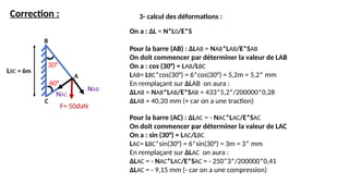 Correction :
LBC = 6m
30°
B
3- calcul des déformations :
On a : ΔL = N*L0/E*S
Pour la barre (AB) : ΔLAB = NAB*LAB/E*SAB
On doit commencer par déterminer la valeur de LAB
On a : cos (30°) = LAB/LBC
LAB= LBC*cos(30°) = 6*cos(30°) = 5,2m = 5,2* mm
En remplaçant sur ΔLAB on aura :
ΔLAB = NAB*LAB/E*SAB = 433*5,2*/200000*0,28
ΔLAB = 40,20 mm (+ car on a une traction)
60°
F= 50daN
C
A
NAB
NAC
Pour la barre (AC) : ΔLAC = - NAC*LAC/E*SAC
On doit commencer par déterminer la valeur de LAC
On a : sin (30°) = LAC/LBC
LAC= LBC*sin(30°) = 6*sin(30°) = 3m = 3* mm
En remplaçant sur ΔLAC on aura :
ΔLAC = - NAC*LAC/E*SAC = - 250*3*/200000*0,41
ΔLAC = - 9,15 mm (- car on a une compression)
 
