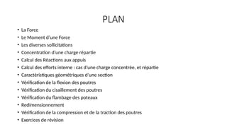 PLAN
• La Force
• Le Moment d’une Force
• Les diverses sollicitations
• Concentration d’une charge répartie
• Calcul des Réactions aux appuis
• Calcul des efforts interne : cas d’une charge concentrée, et répartie
• Caractéristiques géométriques d’une section
• Vérification de la flexion des poutres
• Vérification du cisaillement des poutres
• Vérification du flambage des poteaux
• Redimensionnement
• Vérification de la compression et de la traction des poutres
• Exercices de révision
 