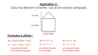 Application 2 :
Calcul du Moment d’inertie : Cas d’une section composée.
IGX = Σ [IGXi + Si (YGT – YGi)²]
IGY = Σ [IGYi + Si (XGT – XGi)²]
Formules à utiliser :
IGX = b * h³ / 12
IGY = b³ *h / 12
Le moment d’inertie
d’un rectangle
Le moment d’inertie
d’une section composée
IGX = b * h³ / 36
IGY = b³ *h / 48
Le moment d’inertie
d’un triangle isocèle
h1= 6cm
h2= 24cm
b1=b2= 20cm
 