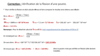 Correction : Vérification de la flexion d’une poutre.
• Pour vérifier la flexion on doit calculer σmax et faire comparer le résultat ainsi obtenu avec σadm
On a : σmax =
Or :
Mmax = 60KN.m = 60*106
N.mm Ymax = 7,1 cm= 7,1*10 mm IGX= 336,167 cm4
= 336,167 *104
mm4
σadm = 120 MPa
Remarque : Pour le détail de calcul de Ymax et IGX (voir respectivement les diapositives N°30 et 37
En remplaçant sur : σmax =
On aura donc : σmax = (60*106
*7,1*10)/336,167*104
= 1267,23 MPa
On trouve que : σmax = 1267,23 MPa > σadm = 120 MPa :
(Mmax∗Ymax)
IGX
(Mmax∗Ymax)
IGX
donc la poutre n’est pas vérifiée en flexion (elle devient
instable).
 