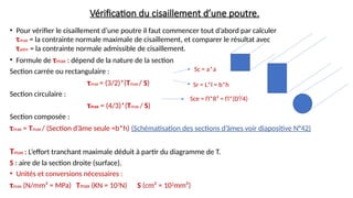 Vérification du cisaillement d’une poutre.
• Pour vérifier le cisaillement d’une poutre il faut commencer tout d’abord par calculer
τmax = la contrainte normale maximale de cisaillement, et comparer le résultat avec
τadm = la contrainte normale admissible de cisaillement.
• Formule de τmax : dépend de la nature de la section
Section carrée ou rectangulaire :
τmax = (3/2)*(Tmax / S)
Section circulaire :
τmax = (4/3)*(Tmax / S)
Section composée :
τmax = Tmax / (Section d’âme seule =b*h) (Schématisation des sections d’âmes voir diapositive N°42)
Tmax : L’effort tranchant maximale déduit à partir du diagramme de T.
S : aire de la section droite (surface).
• Unités et conversions nécessaires :
τmax (N/mm² = MPa) Tmax (KN = 103
N) S (cm² = 102
mm²)
Sc = a*a
Sr = L*l = b*h
Sce = Π*R² = Π*(D²/4)
 