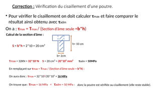 Correction : Vérification du cisaillement d’une poutre.
• Pour vérifier le cisaillement on doit calculer τmax et faire comparer le
résultat ainsi obtenu avec τadm
On a : τmax = Tmax / (Section d’âme seule =b*h)
h= 10 cm
b= 2cm
S = b*h = 2*10 = 20 cm²
Calcul de la section d’âme :
Tmax = 32KN = 32*103
N S = 20 cm² = 20*10² mm² τadm = 50MPa
En remplaçant sur τmax = Tmax / (Section d’âme seule = b*h) :
On aura donc : τmax = 32*103
/20*10² = 16 MPa
On trouve que : τmax = 16 MPa < τadm = 50 MPa : donc la poutre est vérifiée au cisaillement (elle reste stable).
 