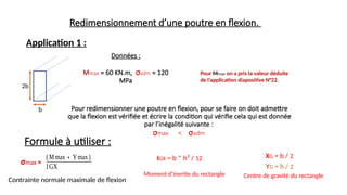 Redimensionnement d’une poutre en flexion.
2b
b
Application 1 :
Données :
Mmax = 60 KN.m, σadm = 120
MPa
Pour redimensionner une poutre en flexion, pour se faire on doit admettre
que la flexion est vérifiée et écrire la condition qui vérifie cela qui est donnée
par l’inégalité suivante :
σmax < σadm
Formule à utiliser :
IGX = b * h³ / 12
Moment d’inertie du rectangle
XG = b / 2
YG = h / 2
Centre de gravité du rectangle
(Mmax∗Ymax)
IGX
Pour Mmax on a pris la valeur déduite
de l’application diapositive N°22.
σmax =
Contrainte normale maximale de flexion
 