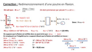 Correction : Redimensionnement d’une poutre en flexion.
h = 2b
base = b
On sait que : σmax =
IGX = base*h³/12= b*(2b)³/12= 2*b4
/3
XG = base/2 = b/2
YG = h/2 = 2b/2 = b
X
Y
O
G
h = 2b HT= 2b
YG= b
HT-YG = 2b - b = b
Mmax =60KN.m= 60*106
N.mm, Ymax = b, IGX = 2*b4
/3 σadm = 120 MPa
On suppose que la flexion est vérifiée donc on peut écrire que : σmax < σadm
En remplaçant sur l’inégalité qu’on a supposé (disant que la flexion est vérifiée) on trouve :
σmax < σadm
(Mmax*Ymax) / IGX < σadm b3
> (Mmax*3) / 2*σadm
(Mmax*b) / (2*b4
/3) < σadm b3
> (60*106
*3) / 2*120
(Mmax*b*3) / 2*b4
< σadm b>
(Mmax*3) / 2*b3
< σadm bf = 90,85 mm
(Mmax∗Ymax)
IGX
On doit commencer par calculer Ymax et IGX :
Donc : Ymax = b
(Mmax*b)
2*b4
3
=
(Mmax*b)*3
2*b4
Mmax*3
2*b³
< σadm
 