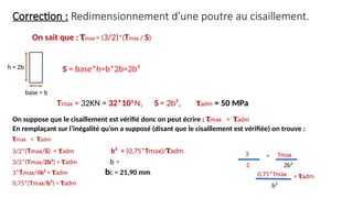 Correction : Redimensionnement d’une poutre au cisaillement.
h = 2b
base = b
S = base*h=b*2b=2b²
Tmax = 32KN = 32*103
N, S = 2b², τadm = 50 MPa
On suppose que le cisaillement est vérifié donc on peut écrire : τmax < τadm
En remplaçant sur l’inégalité qu’on a supposé (disant que le cisaillement est vérifiée) on trouve :
τmax < τadm
3/2*(Tmax/S) < τadm b² > (0,75*Tmax)/τadm
3/2*(Tmax/2b²) < τadm b >
3*Tmax/4b² < τadm bc = 21,90 mm
0,75*(Tmax/b²) < τadm
On sait que : τmax = (3/2)*(Tmax / S)
3
2
Tmax
2b²
*
0,75*Tmax
b²
< τadm
 