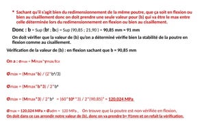  Sachant qu’il s’agit bien du redimensionnement de la même poutre, que ça soit en flexion ou
bien au cisaillement donc on doit prendre une seule valeur pour (b) qui va être le max entre
celle déterminée lors du redimensionnement en flexion ou bien au cisaillement.
Donc : b = Sup (bf ; bc) = Sup (90,85 ; 21,90 ) = 90,85 mm = 91 mm
On doit vérifier que la valeur de (b) qu’on a déterminé vérifie bien la stabilité de la poutre en
flexion comme au cisaillement.
Vérification de la valeur de (b) : en flexion sachant que b = 90,85 mm
On a : σmax = Mmax*ymax/IGX
σmax = (Mmax*b) / (2*b4
/3)
σmax = (Mmax*b*3) / 2*b4
σmax = (Mmax*3) / 2*b3
= (60*106
*3) / 2*(90,85)³ = 120,024 MPa
σmax = 120,024 MPa > σadm = 120 MPa , On trouve que la poutre est non vérifiée en flexion,
On doit dans ce cas arrondir notre valeur de (b), donc on va prendre b= 91mm et on refait la vérification.
 