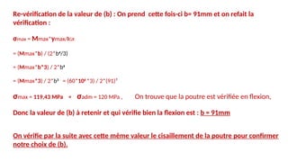 Re-vérification de la valeur de (b) : On prend cette fois-ci b= 91mm et on refait la
vérification :
σmax = Mmax*ymax/IGX
= (Mmax*b) / (2*b4
/3)
= (Mmax*b*3) / 2*b4
= (Mmax*3) / 2*b3
= (60*106
*3) / 2*(91)³
σmax = 119,43 MPa < σadm = 120 MPa , On trouve que la poutre est vérifiée en flexion,
Donc la valeur de (b) à retenir et qui vérifie bien la flexion est : b = 91mm
On vérifie par la suite avec cette même valeur le cisaillement de la poutre pour confirmer
notre choix de (b).
 