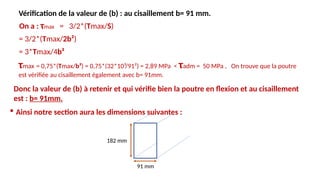 Vérification de la valeur de (b) : au cisaillement b= 91 mm.
τmax = 0,75*(Tmax/b²) = 0,75*(32*10³/91²) = 2,89 MPa < τadm = 50 MPa , On trouve que la poutre
est vérifiée au cisaillement également avec b= 91mm.
 Ainsi notre section aura les dimensions suivantes :
182 mm
91 mm
On a : τmax = 3/2*(Tmax/S)
= 3/2*(Tmax/2b²)
= 3*Tmax/4b²
Donc la valeur de (b) à retenir et qui vérifie bien la poutre en flexion et au cisaillement
est : b= 91mm.
 