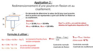 3b
7b
12b
2b
Application 2 :
Redimensionnement d’une poutre en flexion et au
cisaillement.
IGX = Σ [IGXi + Si (YGT – YGi)²]
Formules à utiliser :
Le moment d’inertie d’une
section composée
On demande de déterminer la valeur de (b) pour que la poutre
dont la section est représentée ci-joint soit vérifier en flexion et
au cisaillement.
τmax = Tmax / (Section
d’âme seule =b*h)
(Mmax∗Ymax)
IGX
XGT = Σ (XGi * Si) / Σ Si
YGT = Σ (YGi * Si) / Σ Si
Contrainte normale
maximale de flexion
Contrainte normale
maximale de cisaillement
Le centre de gravité
d’une section composée
Données :
Tmax = 32 KN, τadm = 50 MPa
Mmax = 60 KN.m, σadm = 120 MPa
Pour Tmax et Mmax on a pris les valeurs
déduites de l’application diapositive N°22.
σmax =
 