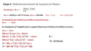 Etape 4 : Redimensionnement de la poutre en flexion.
On sait que : σmax =
(Mmax∗Ymax)
IGX
En admettant que la flexion est vérifiée on peut écrire que :
σmax < σadm
En remplaçant sur l’inégalité qu’on a supposé (disant que la flexion est vérifiée) on trouve :
Mmax = 60 KN.m = 60*106
N.mm, σadm = 120 MPa Ymax = 7,1 b IGX = 336,167 b4
σmax < σadm
(Mmax*Ymax) / IGX < σadm
(Mmax*7,1 b) / (336,167 b4
) < σadm
(Mmax*7,1) / 336,167 b3
< σadm
b3
> (Mmax*7,1) / 336,167*σadm
b3
> (60*106
*7,1) / 336,167*120
b>
bf = 21,93 mm
 