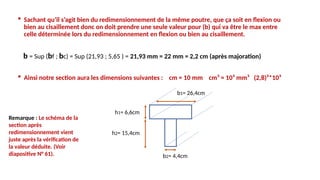  Sachant qu’il s’agit bien du redimensionnement de la même poutre, que ça soit en flexion ou
bien au cisaillement donc on doit prendre une seule valeur pour (b) qui va être le max entre
celle déterminée lors du redimensionnement en flexion ou bien au cisaillement.
b = Sup (bf ; bc) = Sup (21,93 ; 5,65 ) = 21,93 mm = 22 mm = 2,2 cm (après majoration)
 Ainsi notre section aura les dimensions suivantes : cm = 10 mm cm³ = 10³ mm³ (2,8)²*10³
h1= 6,6cm
h2= 15,4cm
b1= 26,4cm
b2= 4,4cm
Remarque : Le schéma de la
section après
redimensionnement vient
juste après la vérification de
la valeur déduite. (Voir
diapositive N° 61).
 