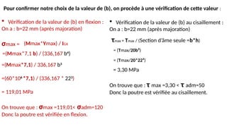  Vérification de la valeur de (b) en flexion :
On a : b=22 mm (après majoration)
σmax =
=(Mmax*7,1) / 336,167 b3
=(60*106
*7,1) / (336,167 * 223
)
= 119,01 MPa
On trouve que : σmax =119,01< σadm=120
Donc la poutre est vérifiée en flexion.
(Mmax*Ymax) / IGX
=(Mmax*7,1 b) / (336,167 b4
)
 Vérification de la valeur de (b) au cisaillement :
On a : b=22 mm (après majoration)
= 3,30 MPa
On trouve que : τ max =3,30 < τ adm=50
Donc la poutre est vérifiée au cisaillement.
τmax = Tmax / (Section d’âme seule =b*h)
= (Tmax/20b²)
= (Tmax/20*22²)
Pour confirmer notre choix de la valeur de (b), on procède à une vérification de cette valeur :
 