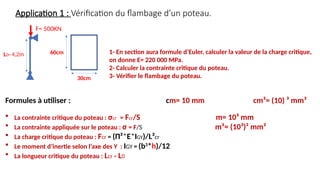Application 1 : Vérification du flambage d’un poteau.
F= 500KN
L0= 4,2m 1- En section aura formule d’Euler, calculer la valeur de la charge critique,
on donne E= 220 000 MPa.
2- Calculer la contrainte critique du poteau.
3- Vérifier le flambage du poteau.
Formules à utiliser : cm= 10 mm cm³= (10) ³ mm³
 La contrainte critique du poteau : σcr = Fcr/S m= 10³ mm
 La contrainte appliquée sur le poteau : σ = F/S m²= (10³)² mm²
 La charge critique du poteau : Fcr = (Π²*E*IGY)/L²cr
 Le moment d’inertie selon l’axe des Y : IGY = (b3
*h)/12
 La longueur critique du poteau : Lcr = L0
30cm
60cm
 