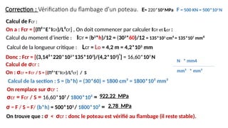 Correction : Vérification du flambage d’un poteau.
σ = F / S = F/ (b*h) = 500*103
/ 1800*10² =
Calcul de la section : S = (b*h) = (30*60) = 1800 cm² = 1800*10² mm²
E= 220*103
MPa F = 500 KN = 500*103
N
2,78 MPa
Calcul de σcr :
On : σcr = Fcr / S = [(Π²*E*IGY)/L²cr] / S
On remplace sur σcr :
σcr = Fcr / S = 16,60*107
/ 1800*10² = 922,22 MPa
On trouve que : σ < σcr : donc le poteau est vérifié au flambage (il reste stable).
Calcul du moment d’inertie : IGY = (b3
*h)/12 = (303
*60)/12 = 135*103
cm4
= 135*107
mm4
Calcul de la longueur critique : Lcr = Lo = 4,2 m = 4,2*103
mm
Calcul de Fcr :
On a : Fcr = [(Π²*E*IGY)/L²cr] , On doit commencer par calculer IGY et Lcr :
Donc : Fcr = [(3,14²*220*103
*135*107
)/(4,2*103
)²
] = 16,60*107
N
N * mm4
mm² * mm²
 