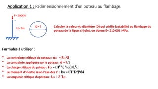 Application 1 : Redimensionnement d’un poteau au flambage.
F= 300KN
L0= 3m
D = ? Calculer la valeur du diamètre (D) qui vérifie la stabilité au flambage du
poteau de la figure ci-joint, on donne E= 210 000 MPa.
Formules à utiliser :
 La contrainte critique du poteau : σcr = Fcr/S
 La contrainte appliquée sur le poteau : σ = F/S
 La charge critique du poteau : Fcr = (Π²*E*IGY)/L²cr
 Le moment d’inertie selon l’axe des Y : IGY = (Π*D4
)/64
 La longueur critique du poteau : Lcr = 2*L0
 