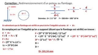 Correction : Redimensionnement d’un poteau au flambage.
En remplaçant sur l’inégalité qu’on a supposé (disant que le flambage est vérifié) on trouve :
F= 300KN
L0= 3m
D = ?
En admettant que le flambage est vérifié on peut écrire l’inégalité suivante : σ < σcr
Données : E= 210*103
F = 300 KN = 300*103
N
σ < σcr
F / S < Fcr / S
Lcr = 2*Lo
F < (Π²*E*IGY)/L²cr
F < Fcr
IGY = (Π*D4
)/64
F < [(Π3
*E * D4
)/64] / (2*Lo)²
F < [Π²*E*(Π*D4
)/64)] / (2*Lo)²
D >
D4
> (2*Lo)² *64 * F / Π3
*E
D= 101,54 mm
D >
c
b
a
d=1
=
b
a
*
c
d
F < [(Π3
*E * D4
)/64*(2*Lo)²]
 