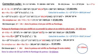 Correction suite :
σ = F / S1 = F/ (Π*D²)/4 = 300*103
/ [(3,14*101,54²)]/4 = 300*103
/ 8093,64
Fcr = (Π²*E*IGY)/L²c = [(3,14²*210*103
)*(3,14*101,544
)/64)] / (2*3*103
)² =
Puisque le flambage n’est pas vérifié on va arrondir la valeur et on refait le calcul avec : D= 102 mm
On remplace sur : σcr = Fcr / S2 = 305,44*103
/ 8167,14 =
Donc la valeur de (D) qui vérifie le flambage du poteau : D=102mm
Calcul de la section : S1 = (Π*D²)/4 = 8093,64 mm²
Calcul de la section : S2 = (Π*D²)/4 = 8167,14 mm²
E= 210*103
MPa F= 300 KN = 300*103
N D= 101,54 mm IGY = (Π*D4
)/64 Lcr = 2*Lo
= 37,066 MPa
σcr = Fcr / S1 = [(Π²*E*IGY)/L²cr] / S1
299,96*103
N
On remplace sur : σcr = Fcr / S1 = 299,96*103
/ 8093,64 = 37,061 MPa
On trouve que : σ > σcr : donc le poteau n’est pas vérifié au flambage.
= 36,73 MPa
σ = F/S2 = F / (Π*D²) / 4 = 300*103
/ [(3,14*102²)] / 4 = 300*103
/ 8167,14
σcr = Fcr/S2= [(Π²*E*IGY)/L²cr] / S2
D = 102mm
37,39 MPa
Fcr = (Π²*E*IGY)/L²cr = [(3,14²*210*103
)*(3,14*1024
/64)] / (2*3*103
)² =
On trouve que σ < σcr donc le poteau est vérifié au flambage (il reste stable).
305,44 103
N
 