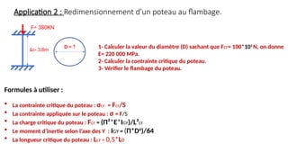 Application 2 : Redimensionnement d’un poteau au flambage.
F= 380KN
L0= 3,8m
D = ? 1- Calculer la valeur du diamètre (D) sachant que Fcr= 100*103
N, on donne
E= 220 000 MPa.
2- Calculer la contrainte critique du poteau.
3- Vérifier le flambage du poteau.
Formules à utiliser :
 La contrainte critique du poteau : σcr = Fcr/S
 La contrainte appliquée sur le poteau : σ = F/S
 La charge critique du poteau : Fcr = (Π²*E*IGY)/L²cr
 Le moment d’inertie selon l’axe des Y : IGY = (Π*D4
)/64
 La longueur critique du poteau : Lcr = 0,5*L0
 