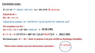 Correction suite :
σ = F / S1 = F/ (Π*D²)/4 = 380*103
/ [(3,14*42,91²)]/4 =
Calcul de la section : S1 = (Π*D²)/4 = (3,14*42,91²)/4= 1445,39 mm²
E= 220*103
F = 380 KN = 380*103
N Fcr = 100*103
N D= 42,91 mm
262,9 MPa
Calcul de σcr :
On : σcr = Fcr / S1
On remplace sur σcr :
σcr = Fcr / S1 = 100*103
/ 1445,39 = 69,18 MPa
On trouve que : σ > σcr : donc le poteau n’est pas vérifié au flambage (instable).
D = 42,91mm
Ainsi notre section aura les dimensions suivantes :
 