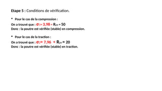 Etape 5 : Conditions de vérification.
 Pour le cas de la compression :
On a trouvé que : σ1= 3,98 < Rpe = 50
Donc : la poutre est vérifiée (stable) en compression.
 Pour le cas de la traction :
On a trouvé que : σ2= 7,96 < Rpe = 20
Donc : la poutre est vérifiée (stable) en traction.
 