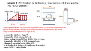 A
L1=3m L2=2m
F=4KN
q1=12KN/m
q2=8KN/m
Exercice 1 : Vérification de la flexion et du cisaillement d’une poutre.
(Pour deux sections)
On se propose d’étudier une poutre encastrée en équilibre et supportant deux charges une
répartie triangulairement (q1)et une deuxième répartie rectangulairement (q2) et une
charge concentrée F inclinée d’un angle α= 45°.
1- calculer les réactions à l’appui A.
2- calculer les efforts internes (N, T, M).
3-tracer les diagrammes (T, M), et déduire Tmax et Mmax.
4- calculer les C.D.G (XGT et YGT), et déduire Ymax.
5-Calculer le moment d’inertie (IGX et IGY).
6- vérification de la flexion et du cisaillement de la poutre.
σadm=120MPa τadm=50MPa
3cm
8cm
12cm
2cm 2cm
6cm
2cm
12cm
6cm
2cm
 