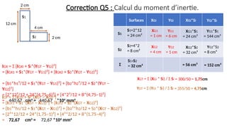 IGX = Σ [IGXi + Si*(YGT – YGi)²]
= [IGX1 + S1*(YGT – YG1)²] + [IGX2 + S2*(YGT – YG2)²]
= [b1*h1³/12 + S1*(YGT – YG1)²] + [b2*h2³/12 + S2*(YGT –
YG2)²]
= [2*12³/12 + 24*(4,75–6)²] + [4*2³/12 + 8*(4,75–1)²]
= 440,67 cm4
= 440,67 *104
mm4
IGY = Σ [IGYi + Si*(XGT – XGi)²]
= [IGY1 + S1*(XGT – XG1)²] + [IGY2 + S2*(XGT – XG2)²]
= [b1³*h1/12 + S1*(XGT – XG1)²] + [b2³*h2/12 + S2*(XGT – XG2)²]
= [2³*12/12 + 24*(1,75–1)²] + [4³*2/12 + 8*(1,75–4)²]
= 72,67 cm4
= 72,67 *104
mm4
XGT = Σ (XGi * Si) / Σ Si
YGT = Σ (YGi * Si) / Σ Si
= 300/50 = 1,75cm
= 355/50 = 4,75cm
Correction Q5 : Calcul du moment d’inertie.
12 cm
2 cm
S1
S2
4 cm
2 cm
S1
S2
Σ
Surfaces XGi YGi XGi*Si YGi*Si
S1=2*12
= 24 cm²
S2=4*2
= 8 cm²
S1+S2
= 32 cm²
XG1
= 1 cm
XG2
= 4 cm
YG1
= 6 cm
YG2
= 1 cm
XG1*S1
= 24 cm³
XG2*S2
= 32 cm³
YG2*S2
= 8 cm³
YG1*S1
= 144 cm³
= 56 cm³ = 152 cm³
 