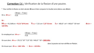 Correction Q6 : Vérification de la flexion d’une poutre.
• Pour vérifier la flexion on doit calculer σmax et faire comparer le résultat ainsi obtenu avec σadm
On a : σmax =
Or :
Mmax = 91,51KN.m = 91,51*106
N.mm Ymax = 7,25 cm= 7,25*10 mm IGX= 440,67 cm4
= 440,67 *104
mm4
σadm =
120 MPa
En remplaçant sur : σmax =
On aura donc : σmax = (91,51*106
*7,25*10) / 440,67 *104
= 2083 MPa
On trouve que : σmax = 2083 MPa > σadm = 120 MPa :
(Mmax∗Ymax)
IGX
(Mmax∗Ymax)
IGX
donc la poutre est non vérifiée en flexion.
 