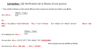 Correction : Q6 Vérification de la flexion d’une poutre.
• Pour vérifier la flexion on doit calculer σmax et faire comparer le résultat ainsi obtenu avec σadm
On a : σmax =
Or :
Mmax = 91,51KN.m = 91,51*106
N.mm Ymax = 7 cm= 7*10 mm IGX= 440,67 cm4
= 440,67 *104
mm4
σadm = 120
MPa
En remplaçant sur : σmax =
On aura donc : σmax = (91,51*106
*7*10) / 440,67 *104
= 1453,63 MPa
On trouve que : σmax = 2083 MPa > σadm = 120 MPa :
(Mmax∗Ymax)
IGX
(Mmax∗Ymax)
IGX
donc la poutre est non vérifiée en flexion.
 