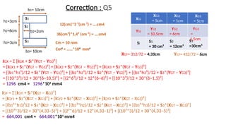 S1
S2
Correction : Q5
12(cm)*3 ³(cm ³) = ….cm4
36(cm²)*1,4² (cm ²) = ….cm4
Cm = 10 mm
Cm4
= ……*104
mm4
h1=3cm
h2=6cm
b1= 10cm
b2=2cm
h3=3cm
b3= 10cm
S3
XGi
YGi
XG1
= 5cm
XG2
= 1cm
YG1
= 10,5cm
YG2
= 6cm
XGT= 312/72 = 4,33cm YGT= 432/72 = 6cm
XG3
= 5cm
YG3
=
1,5cm
Si
S1
= 30 cm²
S2
= 12cm²
S3
=30cm²
IGX = Σ [IGXi + Si*(YGT – YGi)²]
= [IGX1 + S1*(YGT – YG1)²] + [IGX2 + S2*(YGT – YG2)²] + [IGX3 + S3*(YGT – YG3)²]
= [(b1*h1³)/12 + S1*(YGT – YG1)²] + [(b2*h2³)/12 + S2*(YGT – YG2)²] + [(b3*h3³)/12 + S3*(YGT – YG3)²]
= [(10*3³)/12 + 30*(6–10,5)²] + [(2*6³)/12 + 12*(6–6)²] + [(10*3³)/12 + 30*(6–1,5)²]
= 1296 cm4 = 1296*104
mm4
IGY = Σ [IGYi + Si*(XGT – XGi)²]
= [IGY1 + S1*(XGT – XG1)²] + [IGY2 + S2*(XGT – XG2)²] + [IGY3 + S3*(XGT – XG3)²]
= [(b1³*h1)/12 + S1*(XGT – XG1)²] + [(b2³*h2)/12 + S2*(XGT – XG2)²] + [(b3³*h3)/12 + S3*(XGT – XG3)²]
= [(10³*3)/12 + 30*(4,33–5)²] + [(2³*6)/12 + 12*(4,33–1)²] + [(10³*3)/12 + 30*(4,33–5)²]
= 664,001 cm4 = 664,001*104
mm4
 